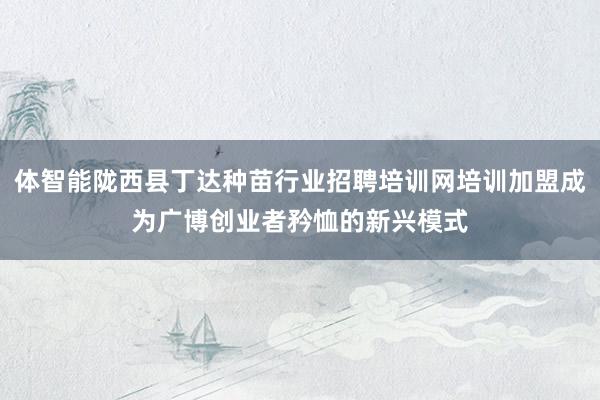 体智能陇西县丁达种苗行业招聘培训网培训加盟成为广博创业者矜恤的新兴模式
